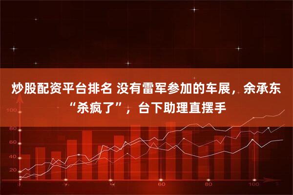 炒股配资平台排名 没有雷军参加的车展，余承东“杀疯了”，台下助理直摆手