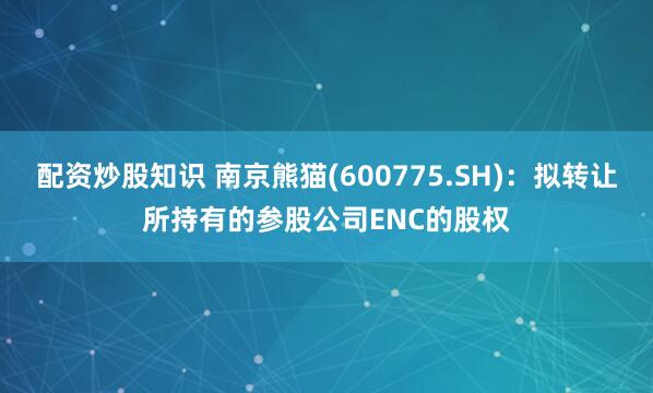 配资炒股知识 南京熊猫(600775.SH)：拟转让所持有的参股公司ENC的股权