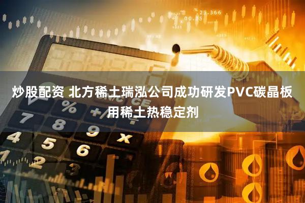 炒股配资 北方稀土瑞泓公司成功研发PVC碳晶板用稀土热稳定剂