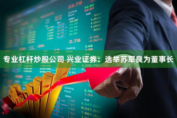 专业杠杆炒股公司 兴业证券：选举苏军良为董事长