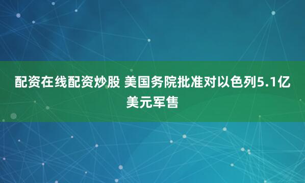 配资在线配资炒股 美国务院批准对以色列5.1亿美元军售