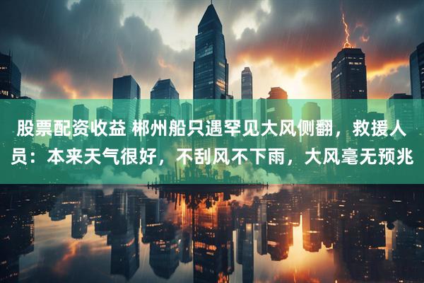 股票配资收益 郴州船只遇罕见大风侧翻，救援人员：本来天气很好，不刮风不下雨，大风毫无预兆
