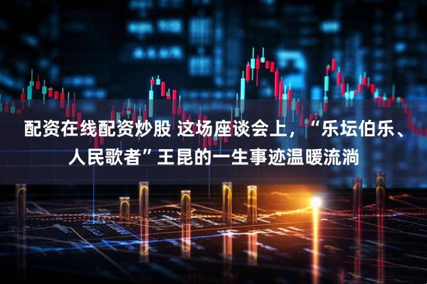 配资在线配资炒股 这场座谈会上，“乐坛伯乐、人民歌者”王昆的一生事迹温暖流淌