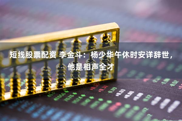 短线股票配资 李金斗：杨少华午休时安详辞世，他是相声全才