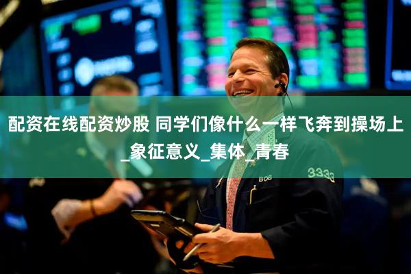 配资在线配资炒股 同学们像什么一样飞奔到操场上_象征意义_集体_青春