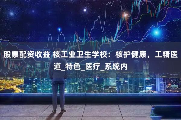 股票配资收益 核工业卫生学校：核护健康，工精医道_特色_医疗_系统内