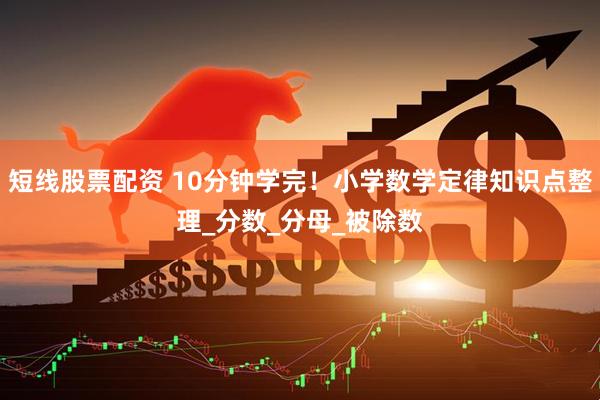 短线股票配资 10分钟学完！小学数学定律知识点整理_分数_分母_被除数