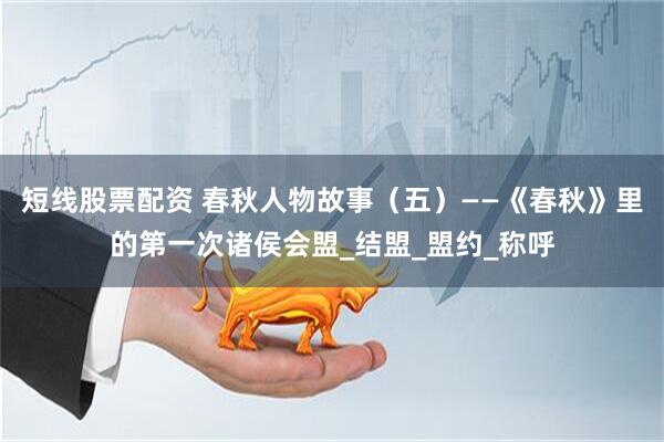 短线股票配资 春秋人物故事（五）——《春秋》里的第一次诸侯会盟_结盟_盟约_称呼