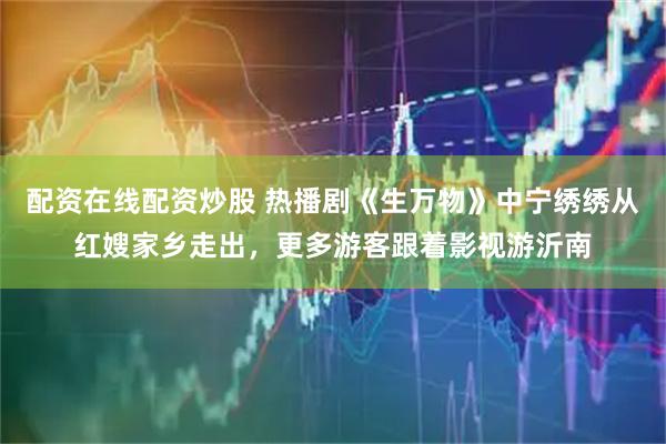 配资在线配资炒股 热播剧《生万物》中宁绣绣从红嫂家乡走出，更多游客跟着影视游沂南