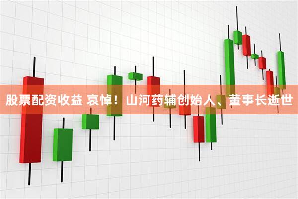 股票配资收益 哀悼！山河药辅创始人、董事长逝世