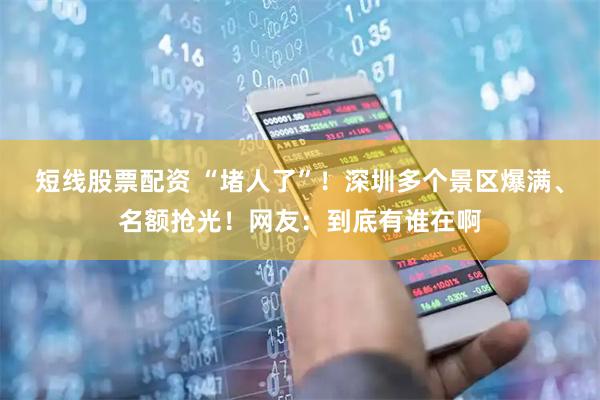 短线股票配资 “堵人了”！深圳多个景区爆满、名额抢光！网友：到底有谁在啊