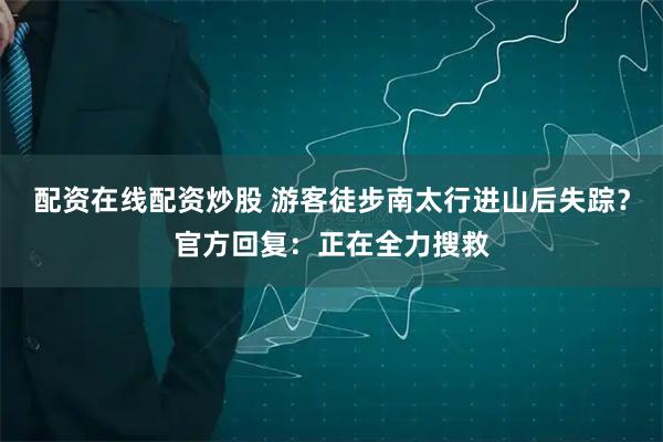 配资在线配资炒股 游客徒步南太行进山后失踪？官方回复：正在全力搜救