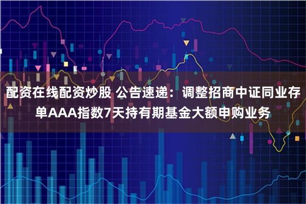 配资在线配资炒股 公告速递：调整招商中证同业存单AAA指数7天持有期基金大额申购业务