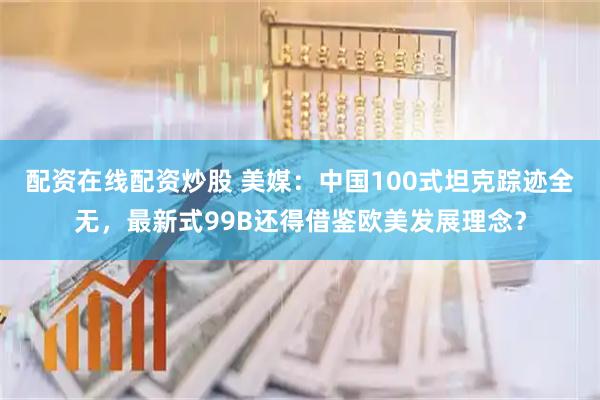 配资在线配资炒股 美媒：中国100式坦克踪迹全无，最新式99B还得借鉴欧美发展理念？