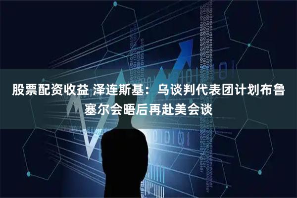 股票配资收益 泽连斯基：乌谈判代表团计划布鲁塞尔会晤后再赴美会谈