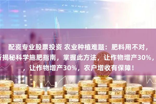 配资专业股票投资 农业种植难题：肥料用不对，作物产量低！内行揭秘科学施肥指南，掌握此方法，让作物增产30%，农户增收有保障！