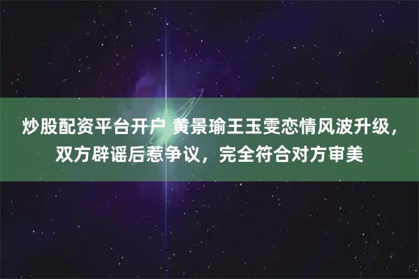 炒股配资平台开户 黄景瑜王玉雯恋情风波升级，双方辟谣后惹争议，完全符合对方审美