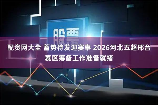 配资网大全 蓄势待发迎赛事 2026河北五超邢台赛区筹备工作准备就绪