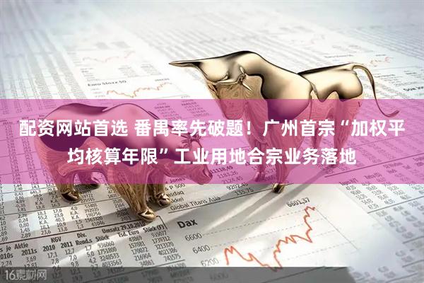 配资网站首选 番禺率先破题！广州首宗“加权平均核算年限”工业用地合宗业务落地