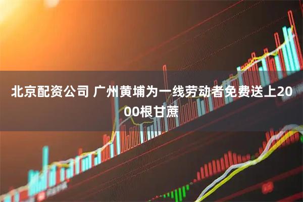 北京配资公司 广州黄埔为一线劳动者免费送上2000根甘蔗